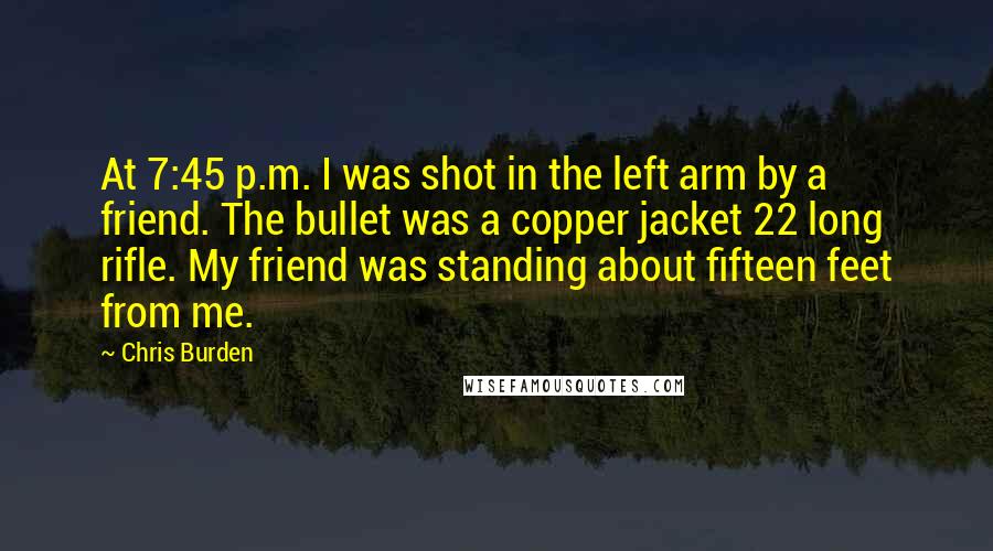 Chris Burden Quotes: At 7:45 p.m. I was shot in the left arm by a friend. The bullet was a copper jacket 22 long rifle. My friend was standing about fifteen feet from me.
