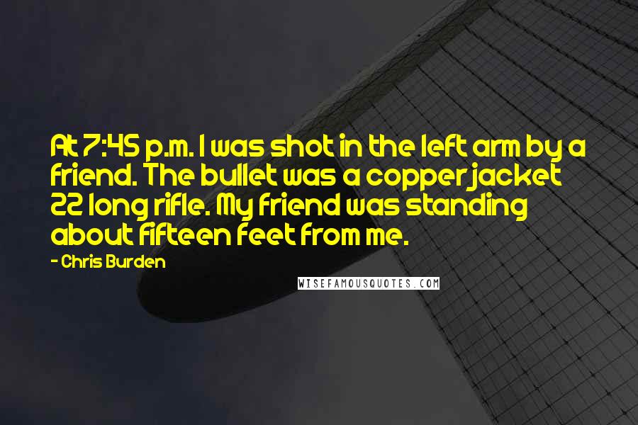 Chris Burden Quotes: At 7:45 p.m. I was shot in the left arm by a friend. The bullet was a copper jacket 22 long rifle. My friend was standing about fifteen feet from me.