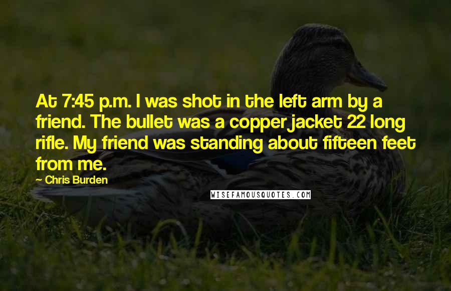 Chris Burden Quotes: At 7:45 p.m. I was shot in the left arm by a friend. The bullet was a copper jacket 22 long rifle. My friend was standing about fifteen feet from me.