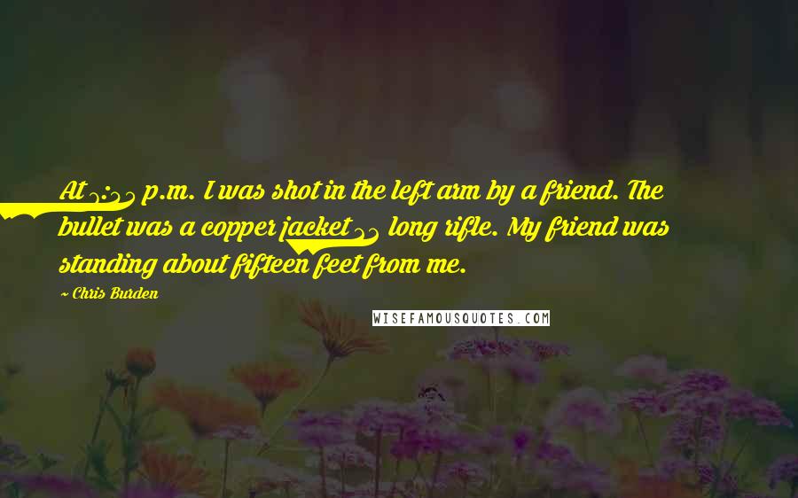 Chris Burden Quotes: At 7:45 p.m. I was shot in the left arm by a friend. The bullet was a copper jacket 22 long rifle. My friend was standing about fifteen feet from me.