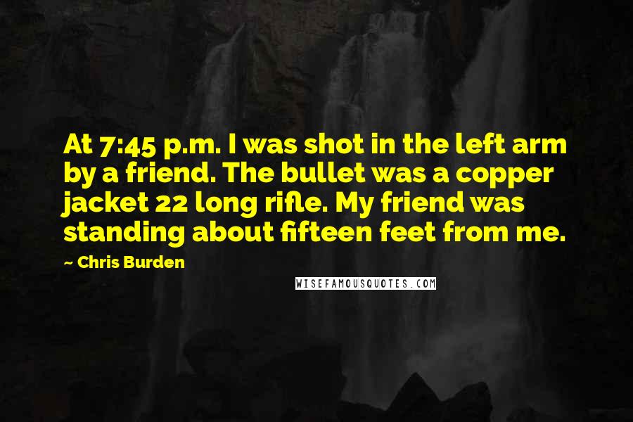 Chris Burden Quotes: At 7:45 p.m. I was shot in the left arm by a friend. The bullet was a copper jacket 22 long rifle. My friend was standing about fifteen feet from me.