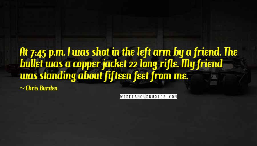 Chris Burden Quotes: At 7:45 p.m. I was shot in the left arm by a friend. The bullet was a copper jacket 22 long rifle. My friend was standing about fifteen feet from me.