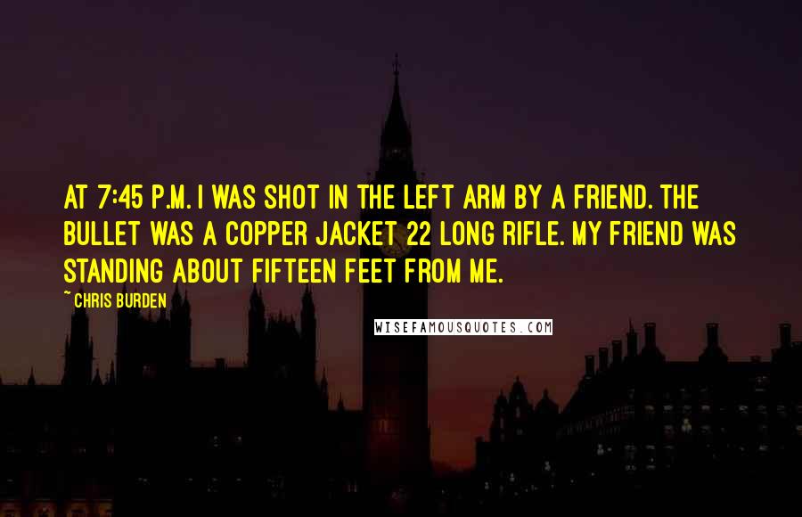 Chris Burden Quotes: At 7:45 p.m. I was shot in the left arm by a friend. The bullet was a copper jacket 22 long rifle. My friend was standing about fifteen feet from me.