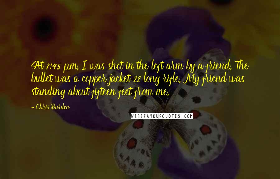 Chris Burden Quotes: At 7:45 p.m. I was shot in the left arm by a friend. The bullet was a copper jacket 22 long rifle. My friend was standing about fifteen feet from me.