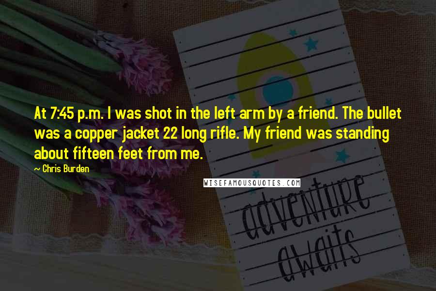 Chris Burden Quotes: At 7:45 p.m. I was shot in the left arm by a friend. The bullet was a copper jacket 22 long rifle. My friend was standing about fifteen feet from me.