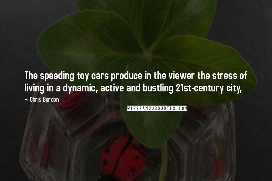 Chris Burden Quotes: The speeding toy cars produce in the viewer the stress of living in a dynamic, active and bustling 21st-century city,