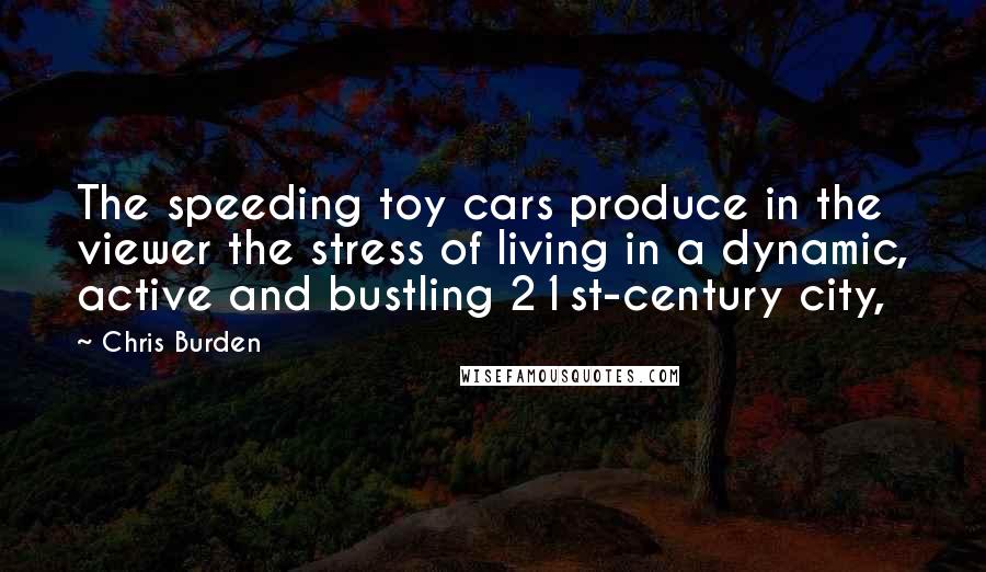 Chris Burden Quotes: The speeding toy cars produce in the viewer the stress of living in a dynamic, active and bustling 21st-century city,