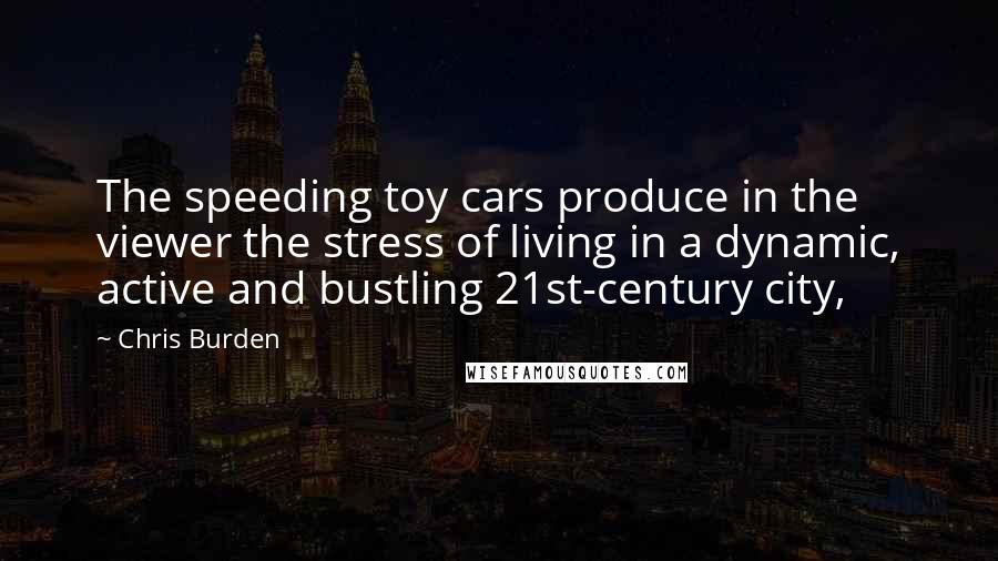 Chris Burden Quotes: The speeding toy cars produce in the viewer the stress of living in a dynamic, active and bustling 21st-century city,