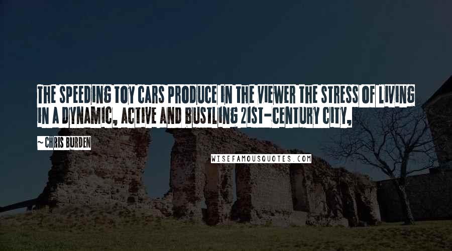 Chris Burden Quotes: The speeding toy cars produce in the viewer the stress of living in a dynamic, active and bustling 21st-century city,