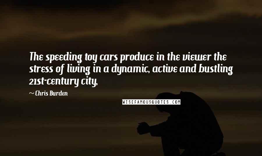 Chris Burden Quotes: The speeding toy cars produce in the viewer the stress of living in a dynamic, active and bustling 21st-century city,