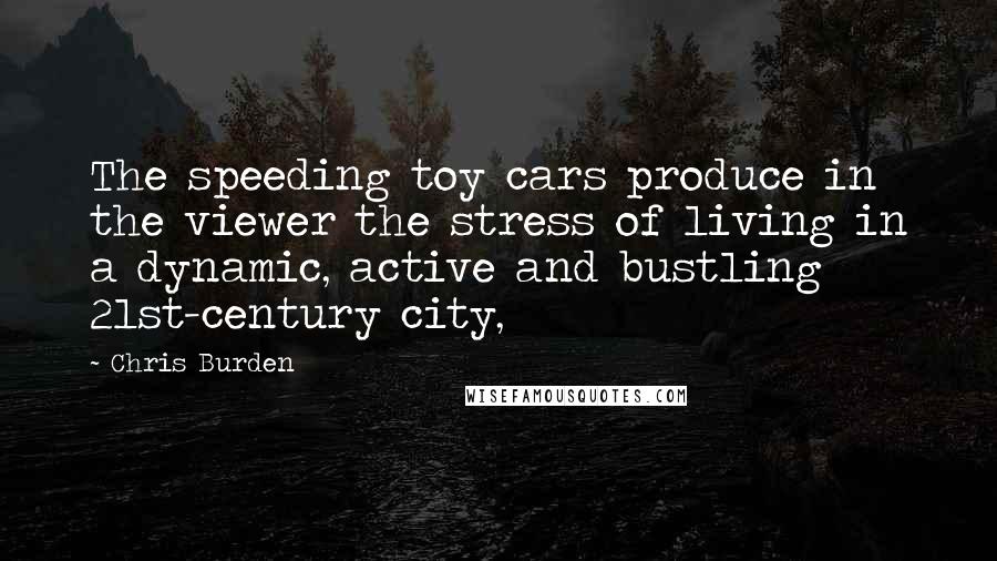 Chris Burden Quotes: The speeding toy cars produce in the viewer the stress of living in a dynamic, active and bustling 21st-century city,