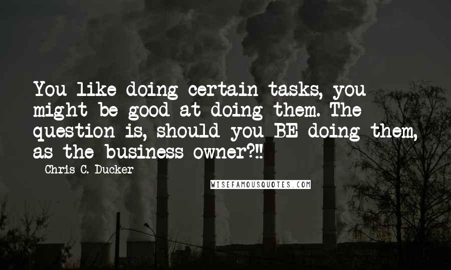 Chris C. Ducker Quotes: You like doing certain tasks, you might be good at doing them. The question is, should you BE doing them, as the business owner?!!