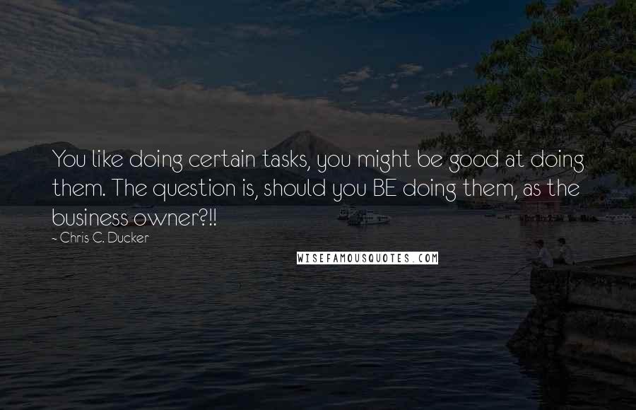 Chris C. Ducker Quotes: You like doing certain tasks, you might be good at doing them. The question is, should you BE doing them, as the business owner?!!