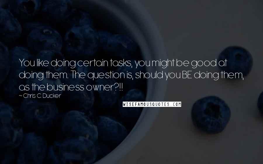 Chris C. Ducker Quotes: You like doing certain tasks, you might be good at doing them. The question is, should you BE doing them, as the business owner?!!