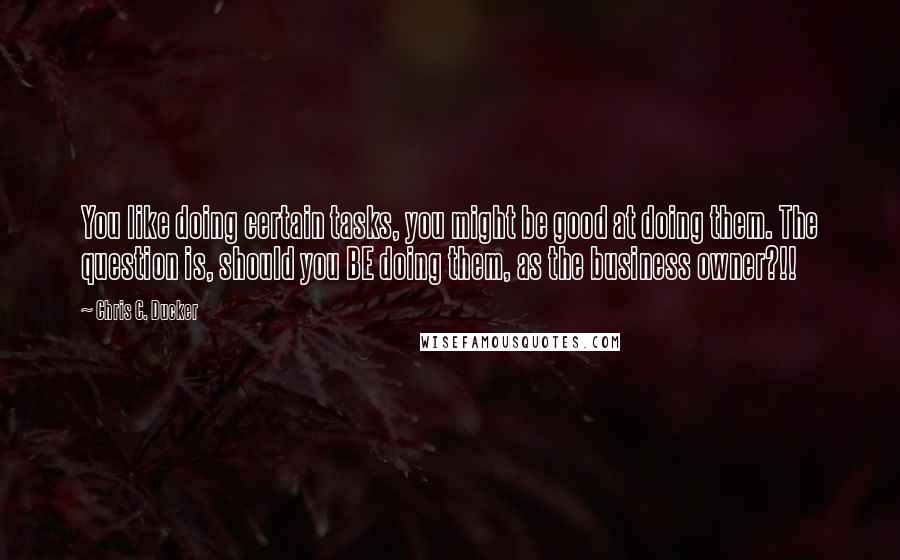 Chris C. Ducker Quotes: You like doing certain tasks, you might be good at doing them. The question is, should you BE doing them, as the business owner?!!