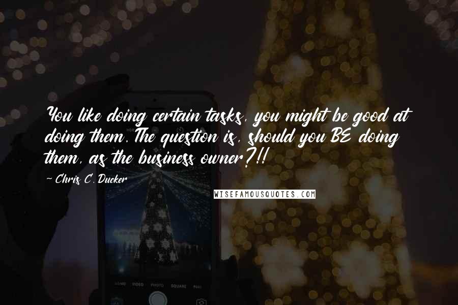 Chris C. Ducker Quotes: You like doing certain tasks, you might be good at doing them. The question is, should you BE doing them, as the business owner?!!