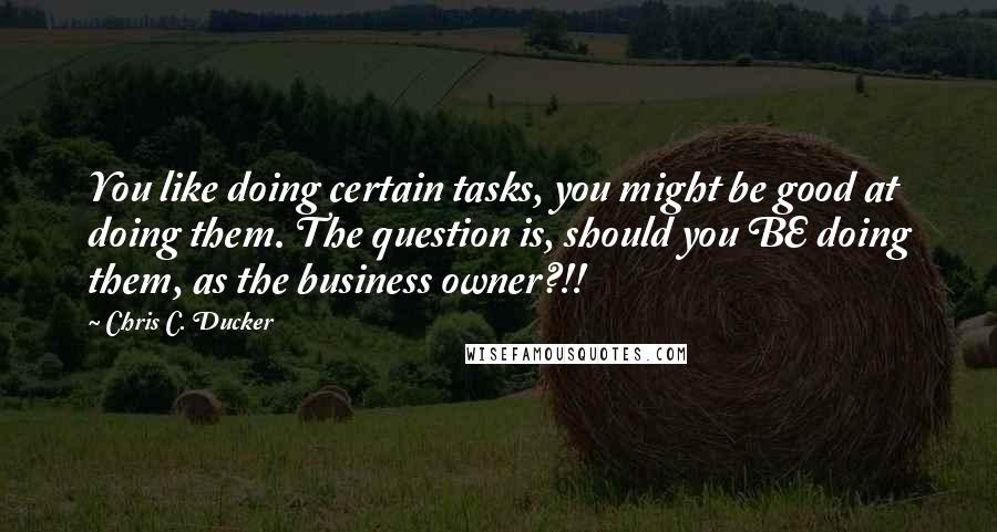 Chris C. Ducker Quotes: You like doing certain tasks, you might be good at doing them. The question is, should you BE doing them, as the business owner?!!