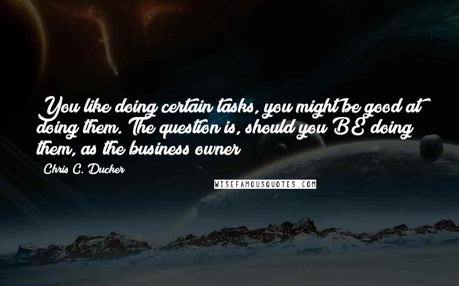 Chris C. Ducker Quotes: You like doing certain tasks, you might be good at doing them. The question is, should you BE doing them, as the business owner?!!