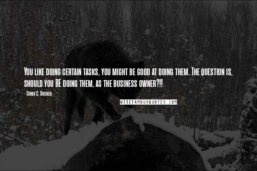 Chris C. Ducker Quotes: You like doing certain tasks, you might be good at doing them. The question is, should you BE doing them, as the business owner?!!