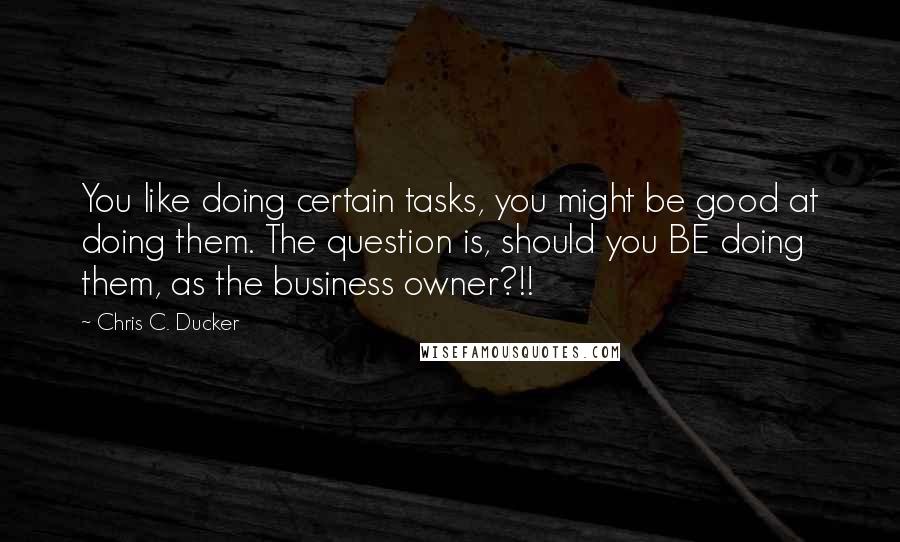 Chris C. Ducker Quotes: You like doing certain tasks, you might be good at doing them. The question is, should you BE doing them, as the business owner?!!