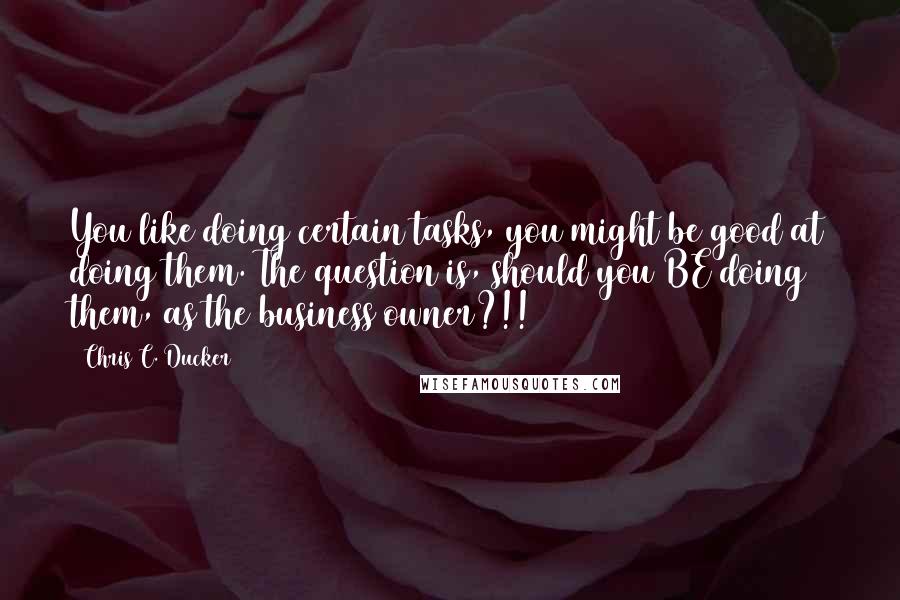 Chris C. Ducker Quotes: You like doing certain tasks, you might be good at doing them. The question is, should you BE doing them, as the business owner?!!