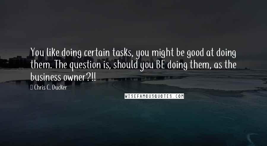 Chris C. Ducker Quotes: You like doing certain tasks, you might be good at doing them. The question is, should you BE doing them, as the business owner?!!