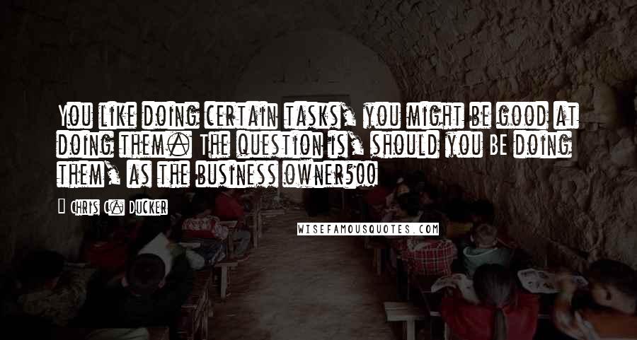 Chris C. Ducker Quotes: You like doing certain tasks, you might be good at doing them. The question is, should you BE doing them, as the business owner?!!