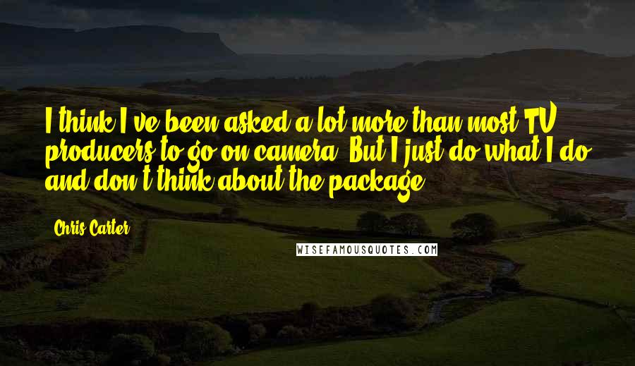 Chris Carter Quotes: I think I've been asked a lot more than most TV producers to go on-camera. But I just do what I do and don't think about the package.