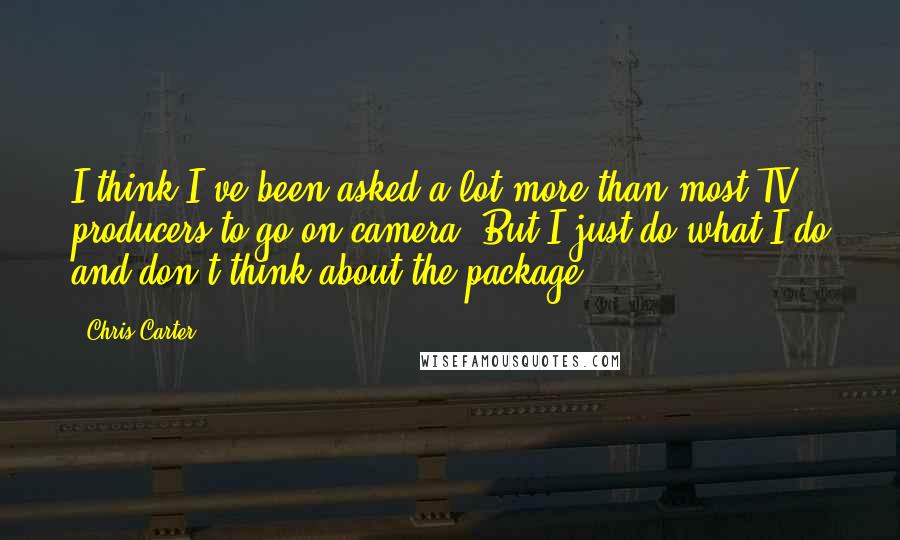 Chris Carter Quotes: I think I've been asked a lot more than most TV producers to go on-camera. But I just do what I do and don't think about the package.