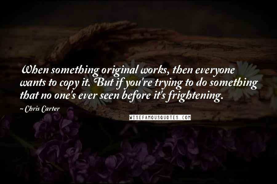 Chris Carter Quotes: When something original works, then everyone wants to copy it. But if you're trying to do something that no one's ever seen before it's frightening.