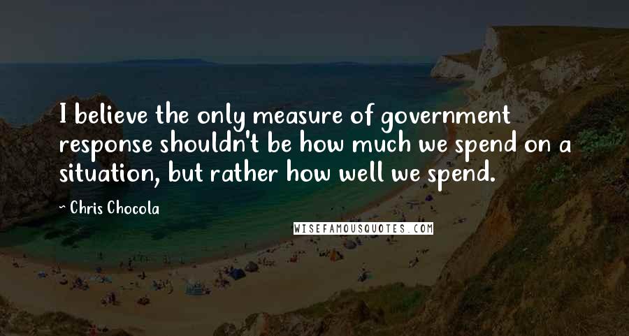 Chris Chocola Quotes: I believe the only measure of government response shouldn't be how much we spend on a situation, but rather how well we spend.