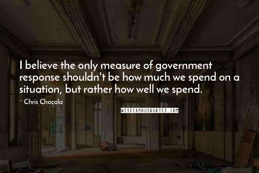 Chris Chocola Quotes: I believe the only measure of government response shouldn't be how much we spend on a situation, but rather how well we spend.