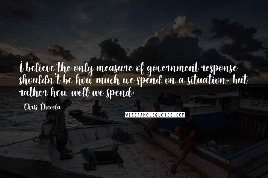 Chris Chocola Quotes: I believe the only measure of government response shouldn't be how much we spend on a situation, but rather how well we spend.