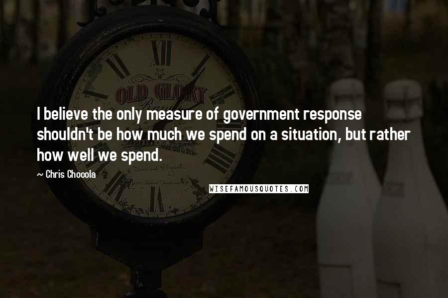 Chris Chocola Quotes: I believe the only measure of government response shouldn't be how much we spend on a situation, but rather how well we spend.