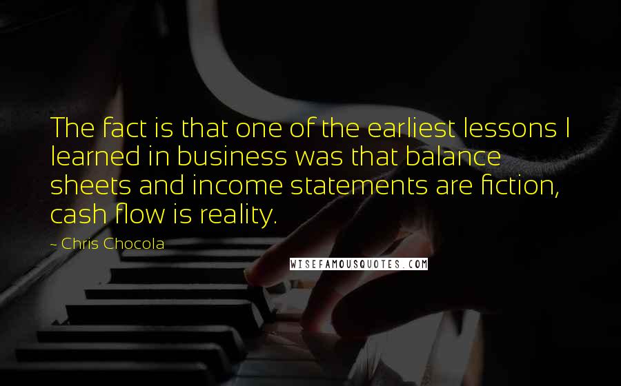 Chris Chocola Quotes: The fact is that one of the earliest lessons I learned in business was that balance sheets and income statements are fiction, cash flow is reality.