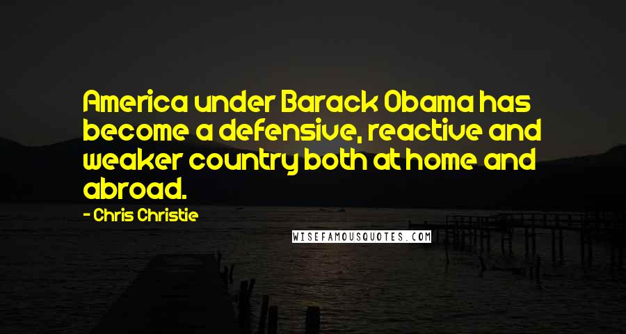 Chris Christie Quotes: America under Barack Obama has become a defensive, reactive and weaker country both at home and abroad.