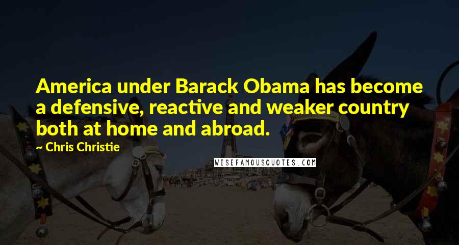 Chris Christie Quotes: America under Barack Obama has become a defensive, reactive and weaker country both at home and abroad.