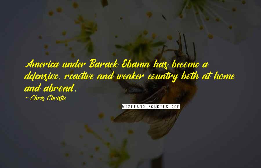 Chris Christie Quotes: America under Barack Obama has become a defensive, reactive and weaker country both at home and abroad.