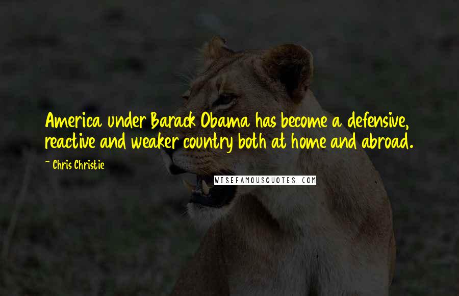 Chris Christie Quotes: America under Barack Obama has become a defensive, reactive and weaker country both at home and abroad.