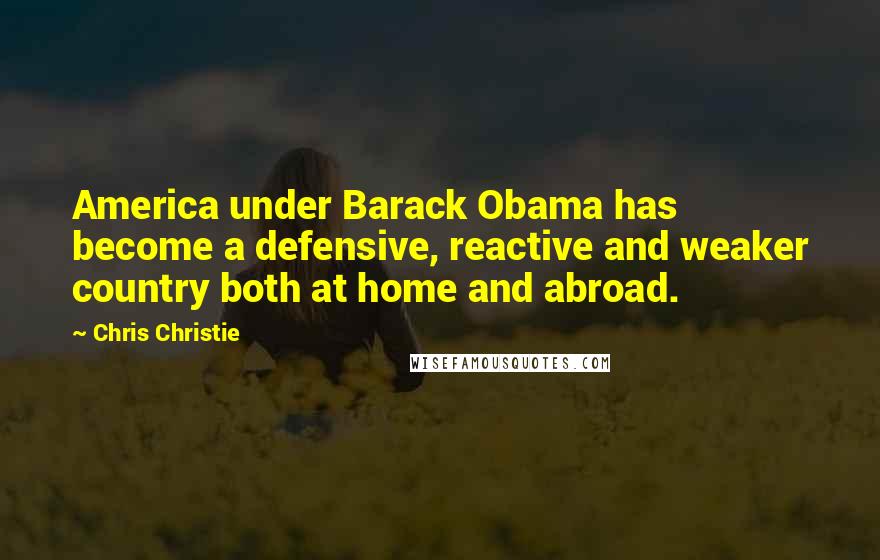 Chris Christie Quotes: America under Barack Obama has become a defensive, reactive and weaker country both at home and abroad.
