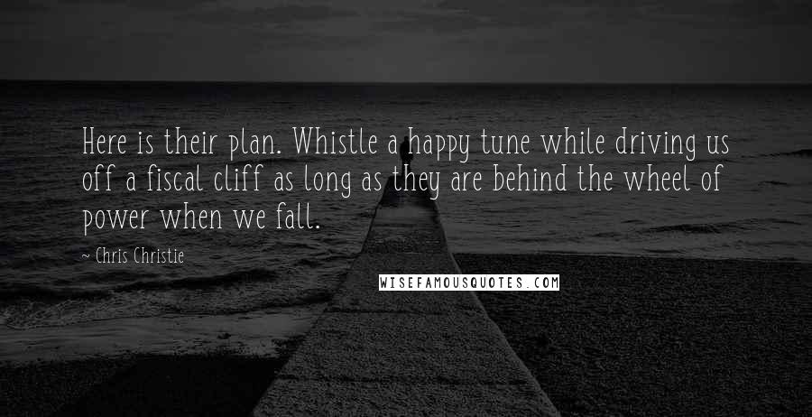 Chris Christie Quotes: Here is their plan. Whistle a happy tune while driving us off a fiscal cliff as long as they are behind the wheel of power when we fall.