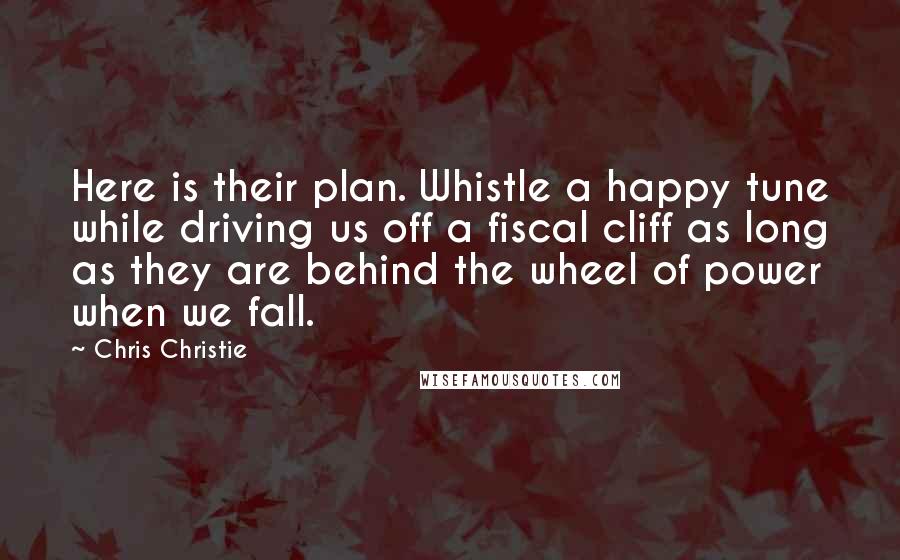 Chris Christie Quotes: Here is their plan. Whistle a happy tune while driving us off a fiscal cliff as long as they are behind the wheel of power when we fall.