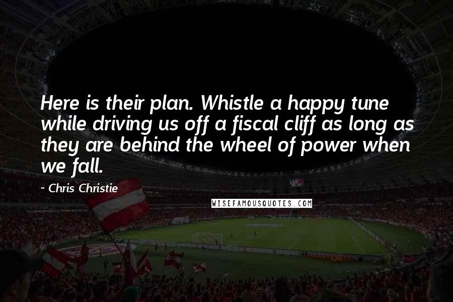 Chris Christie Quotes: Here is their plan. Whistle a happy tune while driving us off a fiscal cliff as long as they are behind the wheel of power when we fall.