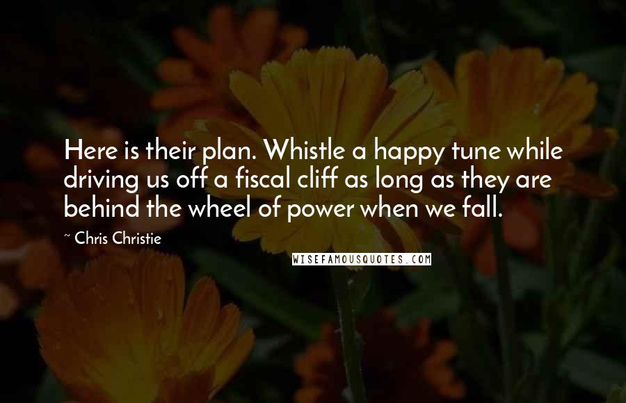 Chris Christie Quotes: Here is their plan. Whistle a happy tune while driving us off a fiscal cliff as long as they are behind the wheel of power when we fall.