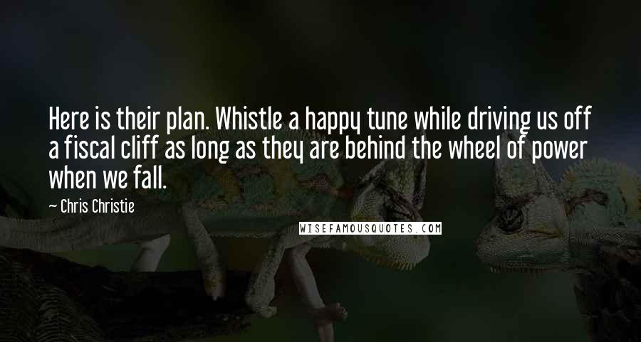 Chris Christie Quotes: Here is their plan. Whistle a happy tune while driving us off a fiscal cliff as long as they are behind the wheel of power when we fall.