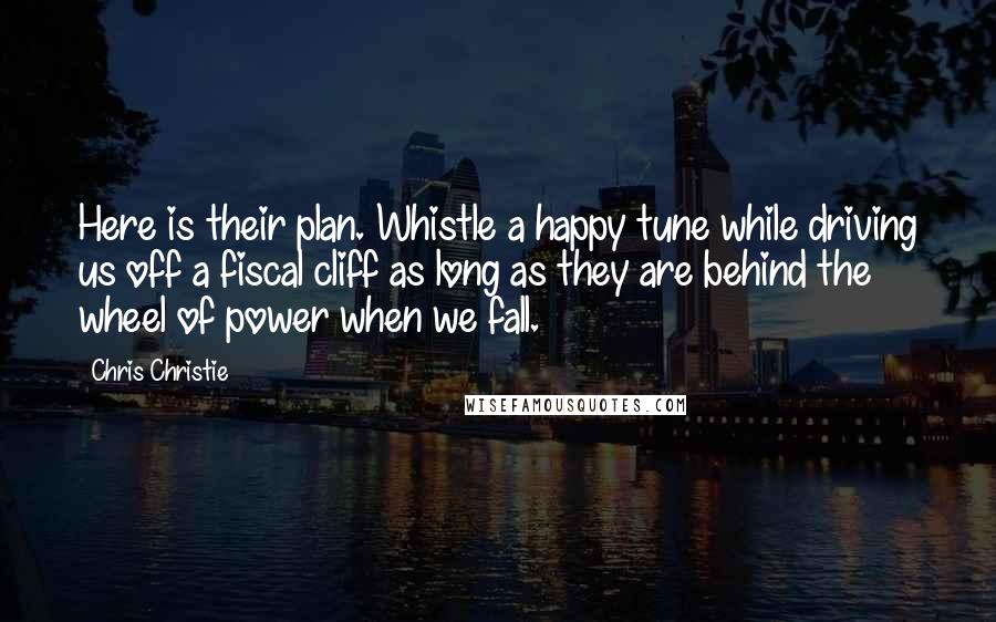 Chris Christie Quotes: Here is their plan. Whistle a happy tune while driving us off a fiscal cliff as long as they are behind the wheel of power when we fall.