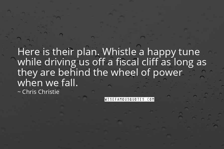 Chris Christie Quotes: Here is their plan. Whistle a happy tune while driving us off a fiscal cliff as long as they are behind the wheel of power when we fall.