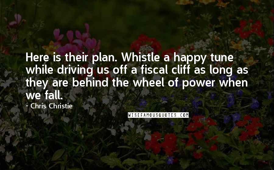 Chris Christie Quotes: Here is their plan. Whistle a happy tune while driving us off a fiscal cliff as long as they are behind the wheel of power when we fall.