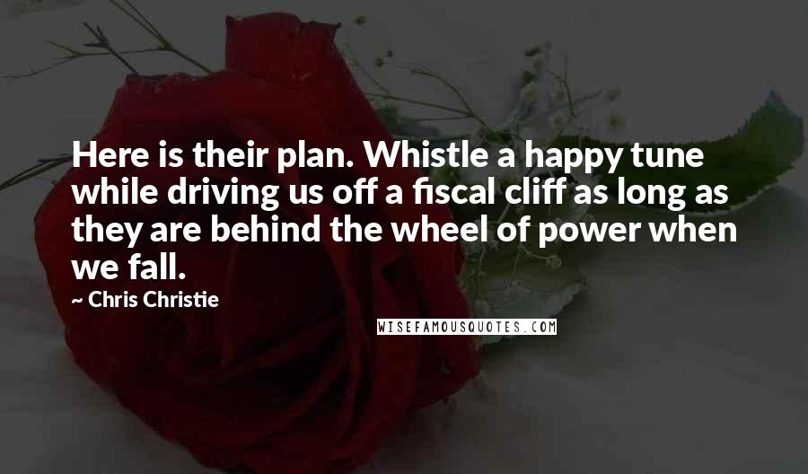 Chris Christie Quotes: Here is their plan. Whistle a happy tune while driving us off a fiscal cliff as long as they are behind the wheel of power when we fall.