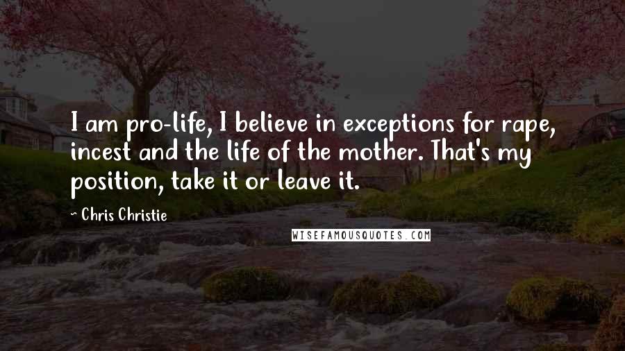 Chris Christie Quotes: I am pro-life, I believe in exceptions for rape, incest and the life of the mother. That's my position, take it or leave it.